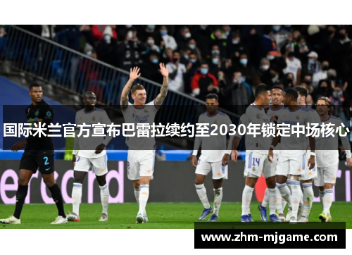 国际米兰官方宣布巴雷拉续约至2030年锁定中场核心