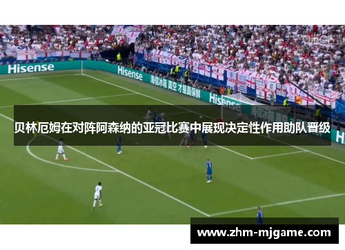 贝林厄姆在对阵阿森纳的亚冠比赛中展现决定性作用助队晋级