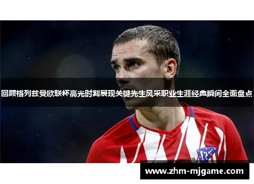 回顾格列兹曼欧联杯高光时刻展现关键先生风采职业生涯经典瞬间全面盘点