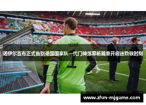 诺伊尔宣布正式告别德国国家队一代门神落幕新篇章开启迷致敬时刻